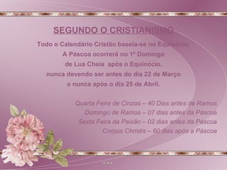 Todo o Calendário Cristão baseia-se no Equinócio. A Páscoa ocorrerá no 1º Domingo de Lua Cheia  após o Equinócio, nunca devendo ser antes do dia 22 de Março e nunca após o dia 25 de Abril. Quarta Feira de Cinzas – 40 Dias antes de Ramos Domingo de Ramos – 07 dias antes da Páscoa Sexta Feira da Paixão – 02 dias antes da Páscoa Corpus Christis – 60 dias após a Páscoa SEGUNDO O CRISTIANISMO 