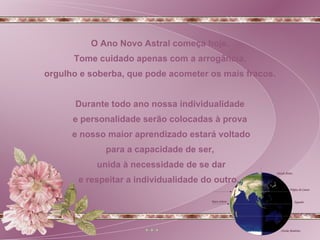 O Ano Novo Astral começa hoje. Tome cuidado apenas com a arrogância, orgulho e soberba, que pode acometer os mais fracos. Durante todo ano nossa individualidade e personalidade serão colocadas à prova e nosso maior aprendizado estará voltado para a capacidade de ser, unida à necessidade de se dar e respeitar a individualidade do outro.  
