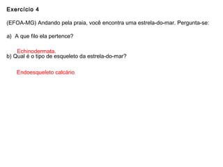 Exercício 4
(EFOA-MG) Andando pela praia, você encontra uma estrela-do-mar. Pergunta-se:
a) A que filo ela pertence?
b) Qual é o tipo de esqueleto da estrela-do-mar?
Echinodermata.
Endoesqueleto calcário
 