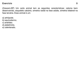 Exercício 5
(Cescem-SP) Um certo animal tem as seguintes características: celoma bem
desenvolvido, esqueleto calcário, simetria radial na fase adulta, simetria bilateral na
fase larvária. Esse animal é um:
a) artrópode.
b) equinodermo.
c) anelídeo.
d) platelminto.
e) celenterado.
 