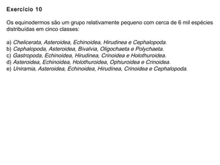 Exercício 10
Os equinodermos são um grupo relativamente pequeno com cerca de 6 mil espécies
distribuídas em cinco classes:
a) Chelicerata, Asteroidea, Echinoidea, Hirudinea e Cephalopoda.
b) Cephalopoda, Asteroidea, Bivalvia, Oligochaeta e Polychaeta.
c) Gastropoda, Echinoidea, Hirudinea, Crinoidea e Holothuroidea.
d) Asteroidea, Echinoidea, Holothuroidea, Ophiuroidea e Crinoidea.
e) Uniramia, Asteroidea, Echinoidea, Hirudinea, Crinoidea e Cephalopoda.
 