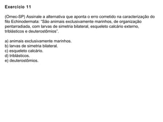 Exercício 11
(Omec-SP) Assinale a alternativa que aponta o erro cometido na caracterização do
filo Echinodermata: “São animais exclusivamente marinhos, de organização
pentarradiada, com larvas de simetria bilateral, esqueleto calcário externo,
triblásticos e deuterostômios”.
a) animais exclusivamente marinhos.
b) larvas de simetria bilateral.
c) esqueleto calcário.
d) triblásticos.
e) deuterostômios.
 