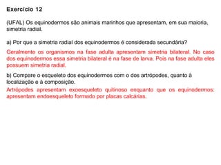 Exercício 12
(UFAL) Os equinodermos são animais marinhos que apresentam, em sua maioria,
simetria radial.
a) Por que a simetria radial dos equinodermos é considerada secundária?
b) Compare o esqueleto dos equinodermos com o dos artrópodes, quanto à
localização e à composição.
Geralmente os organismos na fase adulta apresentam simetria bilateral. No caso
dos equinodermos essa simetria bilateral é na fase de larva. Pois na fase adulta eles
possuem simetria radial.
Artrópodes apresentam exoesqueleto quitinoso enquanto que os equinodermos:
apresentam endoesqueleto formado por placas calcárias.
 