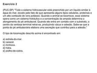 Exercício 2
(PUC-SP) “Todo o sistema hidrovascular está preenchido por um líquido similar à
água do mar, exceto pelo fato de que apresenta alguns tipos celulares, proteínas e
um alto conteúdo de íons potássio. Quando o animal se locomove, esse sistema
opera como um sistema hidráulico e a concentração da ampola determina o
alongamento do pé ambulacral. Quando ele entra em contato com o substrato, o
centro da ventosa terminal retrai-se, produzindo vácuo e adesão. Sabe-se que a
ponta do pé ambulacrário elabora uma secreção que contribui para a adesão.”
O tipo de locomoção descrito acima é encontrado em:
a) estrela-do-mar.
b) caracol.
c) minhoca.
d) hidra.
e) piolho-de-cobra.
 