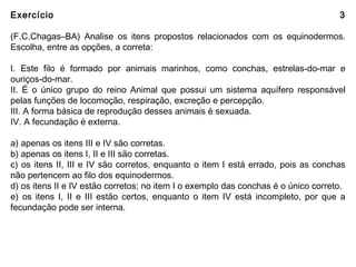 Exercício 3
(F.C.Chagas–BA) Analise os itens propostos relacionados com os equinodermos.
Escolha, entre as opções, a correta:
I. Este filo é formado por animais marinhos, como conchas, estrelas-do-mar e
ouriços-do-mar.
II. É o único grupo do reino Animal que possui um sistema aquífero responsável
pelas funções de locomoção, respiração, excreção e percepção.
III. A forma básica de reprodução desses animais é sexuada.
IV. A fecundação é externa.
a) apenas os itens III e IV são corretas.
b) apenas os itens I, II e III são corretas.
c) os itens II, III e IV são corretos, enquanto o item I está errado, pois as conchas
não pertencem ao filo dos equinodermos.
d) os itens II e IV estão corretos; no item I o exemplo das conchas é o único correto.
e) os itens I, II e III estão certos, enquanto o item IV está incompleto, por que a
fecundação pode ser interna.
 