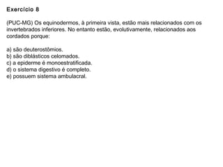 Exercício 8
(PUC-MG) Os equinodermos, à primeira vista, estão mais relacionados com os
invertebrados inferiores. No entanto estão, evolutivamente, relacionados aos
cordados porque:
a) são deuterostômios.
b) são diblásticos celomados.
c) a epiderme é monoestratificada.
d) o sistema digestivo é completo.
e) possuem sistema ambulacral.
 