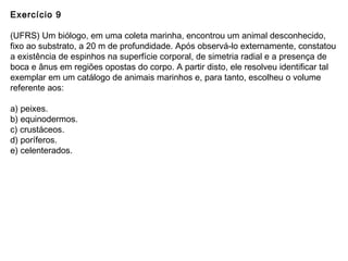 Exercício 9
(UFRS) Um biólogo, em uma coleta marinha, encontrou um animal desconhecido,
fixo ao substrato, a 20 m de profundidade. Após observá-lo externamente, constatou
a existência de espinhos na superfície corporal, de simetria radial e a presença de
boca e ânus em regiões opostas do corpo. A partir disto, ele resolveu identificar tal
exemplar em um catálogo de animais marinhos e, para tanto, escolheu o volume
referente aos:
a) peixes.
b) equinodermos.
c) crustáceos.
d) poríferos.
e) celenterados.
 