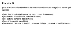 Exercício 16
(PUC/PR) Com o nome lanterna-de-aristóteles conhece-se o órgão e o animal que
aparece:
a) no olho de certos peixes que habitam o fundo dos oceanos;
b) no sistema ovopositor de certos crustáceos;
c) no sistema sensorial dos rotíferos;
d) nas antenas dos aracnídeos;
e) no sistema digestivo dos equinodermatas, mais propriamente no ouriço-do-mar.
 