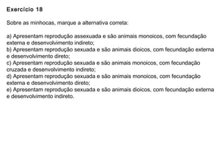 Exercício 18
Sobre as minhocas, marque a alternativa correta:
a) Apresentam reprodução assexuada e são animais monoicos, com fecundação
externa e desenvolvimento indireto;
b) Apresentam reprodução sexuada e são animais dioicos, com fecundação externa
e desenvolvimento direto;
c) Apresentam reprodução sexuada e são animais monoicos, com fecundação
cruzada e desenvolvimento indireto;
d) Apresentam reprodução sexuada e são animais monoicos, com fecundação
externa e desenvolvimento direto;
e) Apresentam reprodução sexuada e são animais dioicos, com fecundação externa
e desenvolvimento indireto.
 