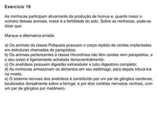 Exercício 19
As minhocas participam ativamente da produção de húmus e, quanto maior o
número desses animais, maior é a fertilidade do solo. Sobre as minhocas, pode-se
dizer que:
Marque a alternativa errada:
a) Os animais da classe Poliqueta possuem o corpo repleto de cerdas implantadas
em estruturas chamadas de parapódios;
b) Os animais pertencentes à classe Hirundínea não têm cerdas nem parapódios, e
o seu corpo é ligeiramente achatado dorsoventralmente;
c) Os anelídeos possuem digestão extracelular e tubo digestório completo;
d) As minhocas armazenam os alimentos em seu estômago, para depois triturá-los
na moela;
e) O sistema nervoso dos anelídeos é constituído por um par de gânglios cerebrais,
localizados dorsalmente sobre a faringe; e por dois cordões nervosos ventrais, com
um par de gânglios por metâmero.
 