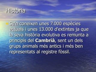 Història Se'n coneixen unes 7.000 espècies actuals i unes 13.000 d'extintes ja que la seva història evolutiva es remunta a principis del  Cambrià , sent un dels grups animals més antics i més ben representats al registre fòssil.  