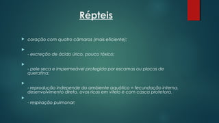 Répteis
 coração com quatro câmaras (mais eficiente); 

- excreção de ácido úrico, pouco tóxico;

- pele seca e impermeável protegida por escamas ou placas de
queratina;

- reprodução independe do ambiente aquático = fecundação interna,
desenvolvimento direto, ovos ricos em vitelo e com casca protetora.

- respiração pulmonar;
 