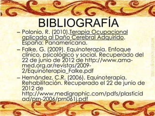 BIBLIOGRAFÍA
– Polonio, R. (2010).Terapia Ocupacional
  aplicada al Daño Cerebral Adquirido.
  España: Panamericana.
– Falke, G. (2009). Equinoterapia. Enfoque
  clínico, psicológico y social. Recuperado del
  22 de junio de 2012 de http://www.ama-
  med.org.ar/revistas/2009-
  2/Equinoterapia_Falke.pdf
– Hernández, C.R. (2006). Equinoterapia.
  Rehabilitación. Recuperado el 22 de junio de
  2012 de
  http://www.medigraphic.com/pdfs/plasticid
  ad/prn-2006/prn061j.pdf
 