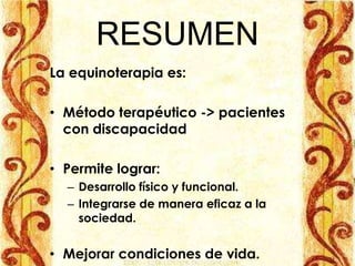 RESUMEN
La equinoterapia es:

• Método terapéutico -> pacientes
  con discapacidad

• Permite lograr:
  – Desarrollo físico y funcional.
  – Integrarse de manera eficaz a la
    sociedad.


• Mejorar condiciones de vida.
 