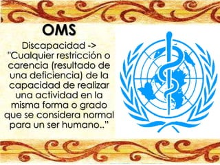 OMS
    Discapacidad ->
 "Cualquier restricción o
 carencia (resultado de
  una deficiencia) de la
 capacidad de realizar
   una actividad en la
  misma forma o grado
que se considera normal
  para un ser humano..”
 