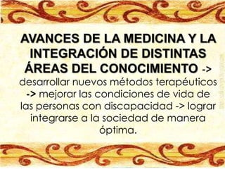 AVANCES DE LA MEDICINA Y LA
 INTEGRACIÓN DE DISTINTAS
ÁREAS DEL CONOCIMIENTO ->
desarrollar nuevos métodos terapéuticos
  -> mejorar las condiciones de vida de
las personas con discapacidad -> lograr
   integrarse a la sociedad de manera
                  óptima.
 