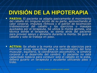 DIVISIÓN DE LA HIPOTERAPIA
   PASIVA: El paciente se adapta pasivamente al movimiento
    del caballo sin ninguna acción de su parte, aprovechando el
    calor corporal, impulsos rítmicos y el patrón de locomoción
    tridimensional del caballo y los ejercicios o masajes
    auxiliados por el terapeuta. Se utiliza la monta gemela, una
    técnica donde el terapeuta, se sienta atrás del paciente
    para proveer apoyo y alinearlo durante la monta. Se guía al
    caballo y solo se trabaja en paso.


   ACTIVA: Se añade a la monta una serie de ejercicios para
    estimular áreas específicas para la normalización del tono
    muscular, equilibrio, la coordinación psicomotriz, la simetría
    corporal y el desarrollo del cerebro. El paciente no está
    capacitado todavía para conducir solo el caballo en la pista,
    deberá guiarlo un terapeuta y ayudante utilizando paso y
    trote.

                        LIC.TM.TO. HAROLD CLAESEN VILCHEZ LAVADO
 