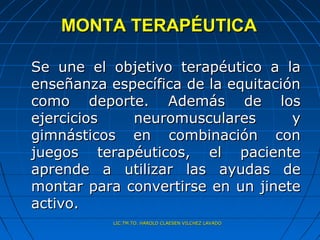 MONTA TERAPÉUTICA

Se une el objetivo terapéutico a la
enseñanza específica de la equitación
como deporte. Además de los
ejercicios   neuromusculares        y
gimnásticos en combinación con
juegos terapéuticos, el paciente
aprende a utilizar las ayudas de
montar para convertirse en un jinete
activo.
           LIC.TM.TO. HAROLD CLAESEN VILCHEZ LAVADO
 