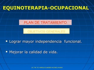 EQUINOTERAPIA-OCUPACIONAL


            PLAN DE TRATAMIENTO

              OBJETIVOS GENERALES

   Lograr mayor independencia funcional.

   Mejorar la calidad de vida.



                LIC. TM. TO. HAROLD CLAESEN VILCHEZ LAVADO
 