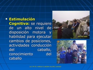    Estimulación
    Cognitiva: se requiere
    de un alto nivel de
    disposición motora y
    habilidad para ejecutar
    cambios de posiciones,
    actividades conducción
    del            caballo,
    conocimiento        del
    caballo

               LIC.TM.TO. HAROLD CLAESEN VILCHEZ LAVADO
 