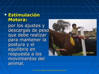    Estimulación
    Motora:
    por los ajustes y
    descargas de peso
    que debe realizar
    para mantener la
    postura y el
    equilibrio en
    respuesta a los
    movimientos del
    animal.
              LIC.TM.TO. HAROLD CLAESEN VILCHEZ LAVADO
 