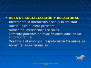    ÁREA DE SOCIALIZACIÓN Y RELACIONAL
-   Incrementa la interacción social y la amistad
-   Hacer lúdico nuestro presente
-   Aumentan las relaciones sociales
-   Fomenta patrones de relación adecuados en un
    entorno natural
-   Desarrolla el amor y el respeto hacia los animales
-   Aumenta las experiencias




                   LIC.TM.TO. HAROLD CLAESEN VILCHEZ
                                 LAVADO
 