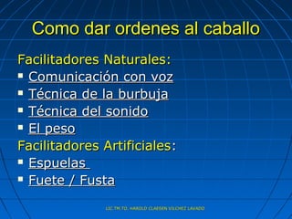 Como dar ordenes al caballo
Facilitadores Naturales:
 Comunicación con voz

 Técnica de la burbuja

 Técnica del sonido

 El peso

Facilitadores Artificiales:
 Espuelas

 Fuete / Fusta


              LIC.TM.TO. HAROLD CLAESEN VILCHEZ LAVADO
 