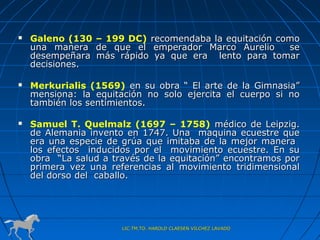    Galeno (130 – 199 DC) recomendaba la equitación como
    una manera de que el emperador Marco Aurelio      se
    desempeñara más rápido ya que era lento para tomar
    decisiones.

   Merkurialis (1569) en su obra “ El arte de la Gimnasia”
    mensiona: la equitación no solo ejercita el cuerpo si no
    también los sentimientos.

   Samuel T. Quelmalz (1697 – 1758) médico de Leipzig.
    de Alemania invento en 1747. Una maquina ecuestre que
    era una especie de grúa que imitaba de la mejor manera
    los efectos inducidos por el movimiento ecuestre. En su
    obra “La salud a través de la equitación” encontramos por
    primera vez una referencias al movimiento tridimensional
    del dorso del caballo.




                       LIC.TM.TO. HAROLD CLAESEN VILCHEZ LAVADO
 