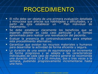 PROCEDIMIENTO
   El niño debe ser objeto de una primera evaluación detallada
    y minuciosa que precise sus habilidades y dificultades, y a
    partir de esta establecer un ‘’ Plan individual de
    tratamiento. ’’
   Se debe establecer claramente los beneficios que se
    esperan obtener en cada caso particular y el tiempo
    aproximado para realizar una reevaluación del paciente.
   Evaluar la presencia de contraindicaciones para emplear
    este procedimiento alternativo.
   Garantizar que existan los recursos materiales y humanos
    para desarrollar la actividad de forma eficiente y segura.
   La duración de una sesión de equinoterapia se incrementa
    de forma progresiva y se adapta a las características
    individuales de cada caso de manera general se recomienda
    una duración entre 15 a 30 minutos, dos o tres veces a la
    semana, pudiendo progresivamente incrementarse hasta
    una hora.


                      LIC.TM.TO. HAROLD CLAESEN VILCHEZ LAVADO
 