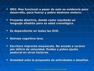    MDI: Mas funcional a pesar de esto se evidencia poco
    desarrollo, poca fuerza y pobre destreza motora.

   Presenta disartria, dando como resultado un
    lenguaje añadido para su edad cronológica.

   Es dependiente en todas las AVD.

   Retraso cognitivo leve.

   Escritura imprenta mayúscula. No accede a cursiva
    por déficit de velocidad, fluidez y pobre ajuste
    postural en otros factores.

   Ansiedad ante la propuesta de actividades o desafíos.


                     LIC.TM.TO. HAROLD CLAESEN VILCHEZ LAVADO
 