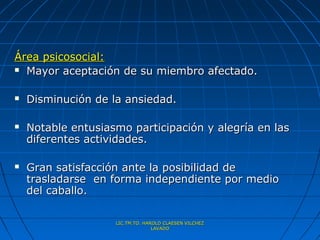 Área psicosocial:
 Mayor aceptación de su miembro afectado.



   Disminución de la ansiedad.

   Notable entusiasmo participación y alegría en las
    diferentes actividades.

   Gran satisfacción ante la posibilidad de
    trasladarse en forma independiente por medio
    del caballo.

                    LIC.TM.TO. HAROLD CLAESEN VILCHEZ
                                  LAVADO
 