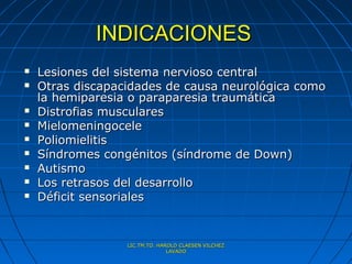 INDICACIONES
   Lesiones del sistema nervioso central
   Otras discapacidades de causa neurológica como
    la hemiparesia o paraparesia traumática
   Distrofias musculares
   Mielomeningocele
   Poliomielitis
   Síndromes congénitos (síndrome de Down)
   Autismo
   Los retrasos del desarrollo
   Déficit sensoriales


                  LIC.TM.TO. HAROLD CLAESEN VILCHEZ
                                LAVADO
 