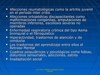    Afecciones reumatológicas como la artritis juvenil
    en el período ínter crisis
   Afecciones ortopédicas discapacitantes como
    malformaciones congénitas, amputaciones de
    miembros inferiores, escoliosis severas no
    operadas
   Enfermedad respiratoria crónica del tipo Asma
    bronquial o el fibroquístico
   Hiperactividad, trastornos de atención y de
    conducta
   Los trastornos del aprendizaje entre ellos el
    Retraso Mental
   Cuadros psiquiátricos y psicológicos como fobias,
    disturbios sensoriales, adicciones, estrés
   Inadaptación social

                   LIC.TM.TO. HAROLD CLAESEN VILCHEZ
                                 LAVADO
 