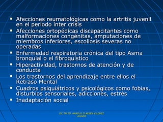    Afecciones reumatológicas como la artritis juvenil
    en el período ínter crisis
   Afecciones ortopédicas discapacitantes como
    malformaciones congénitas, amputaciones de
    miembros inferiores, escoliosis severas no
    operadas
   Enfermedad respiratoria crónica del tipo Asma
    bronquial o el fibroquístico
   Hiperactividad, trastornos de atención y de
    conducta
   Los trastornos del aprendizaje entre ellos el
    Retraso Mental
   Cuadros psiquiátricos y psicológicos como fobias,
    disturbios sensoriales, adicciones, estrés
   Inadaptación social

                   LIC.TM.TO. HAROLD CLAESEN VILCHEZ
                                 LAVADO
 