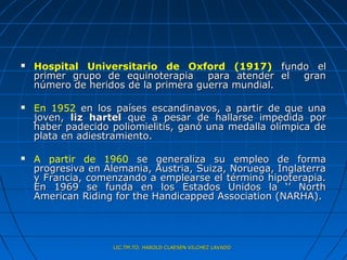    Hospital Universitario de Oxford (1917) fundo el
    primer grupo de equinoterapia para atender el gran
    número de heridos de la primera guerra mundial.

   En 1952 en los países escandinavos, a partir de que una
    joven, liz hartel que a pesar de hallarse impedida por
    haber padecido poliomielitis, ganó una medalla olímpica de
    plata en adiestramiento.

   A partir de 1960 se generaliza su empleo de forma
    progresiva en Alemania, Austria, Suiza, Noruega, Inglaterra
    y Francia, comenzando a emplearse el término hipoterapia.
    En 1969 se funda en los Estados Unidos la ‘’ North
    American Riding for the Handicapped Association (NARHA).




                    LIC.TM.TO. HAROLD CLAESEN VILCHEZ LAVADO
 