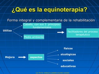 ¿Qué es la equinoterapia?
   Forma integral y complementaria de la rehabilitación
            Caballo, con sus 3 principios
                   fundamentales
Utiliza                                                    facilitadores del proceso
                                                                   terapéutico
            Medio ambiente



                                                      físicos

                                                  sicológicos
 Mejora          aspectos
                                                    sociales

                                                  educativos

                     LIC.TM.TO. HAROLD CLAESEN VILCHEZ LAVADO
 