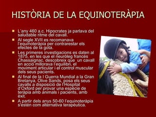 HISTÒRIA DE LA EQUINOTERÀPIA L ’ any 460 a.c. Hipocrates ja parlava del saludable ritme del cavall. Al segle XVII es recomanava  l ’ equinoteràpia per contrarestar els efectes de la gota. Les primeres investigacions es daten al 1875, en les que el neuròleg francès Chassaignac, descobreix que  un cavall en acció millorava l ’ equilibri, el moviment articular i el control muscular dels seus pacients. Al final de la I Guerra Mundial a la Gran Bretanya, Olive Sands, posa els seus cavalls a disposició de l ’ Hospital d ’ Oxford per provar una espècie de teràpia amb animals i pacients, amb èxit. A partir dels anys 50-60 l ’ equinoteràpia s'estén com alternativa terapèutica. 