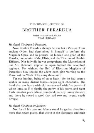 89
THE CHYMICAL JOUSTING OF
BROTHER PERARDUA
WITH THE SEVEN LANCES
THAT HE BRAKE
He slayeth Sir Argon le Paresseux.
Now Brother Perardua, though he was but a Zelator of our
ancient Order, had determined in himself to perform the
Magnum Opus, and to procure for himself one grain of the
Powder, one minim of the Elixir, and the Tincture of Double
Efficacy. Not fully did he yet comprehend the Mysterium of
our Art, therefore impose he upon himsef the sevenfold
regimen. For without the Bell of Electrum Magicum of
Paracelsus how should the adept even give warning to the
Powers of the Work of his entry thereunto?
Yet our brother, being of stout heart—for he had been a
soldier in many distant lands—began right cheerfully. His
head that was hoary with eld he crowned with five petals of
white lotus, as if to signify the purity of his bodyt, and went
forth into that place where is no field, nor any furrow therein;
and there he sowed a scroll that had two and twenty seeds
diverse.
He slayeth Sir Abjad the Saracen.
Nor for all his care and labour could he gather therefrom
more than seven plants, that shone in the blackness; and each
 
