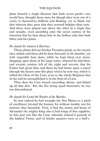 THE EQUINOX
90
plant beareth a single blossom that hath seven petals—one
would have thought them stars; for though they were not of a
verity in themselves brilliant and flashing, yet so black was
that wherein they grew that they seemed brighter than suns.
And these were placed one above the other in a single line
and straight, even according unto the seven centres of his
intention that he bare about him in the hollow tube that hath
thirty and two joints.
He slayeth Sir Amorex le Desirous.
These plants did our brother Perardua pluck, as the mystic
rites ordain; and these did he heat furiously in his alembic, yet
with vegetable heat alone, while he kept them ever moist,
dropping upon them of his lunar water, whereof he had three
and seventy minims left of the eight and seventy that his
Father had given him; and these he had borne upon a camel
through the desert unto this place where he now was, which is
called the Oasis of the Lion, even as the whole Regimen that
in the end he accomplished is in the form of a Lion.
Thus then his Lion waxed exceeding thirsty, and licked
up all that dew. But the fire being equal thereunto, he was
not discomforted.
He slayeth Sir Lionel the Warder of the Marches.
So now indeed he had wrought the first Matter to a pitch
of excellence beyond the human; for without trouble was his
tincture thus beautiful. First, it had the crown and horns of
Alexander the mighty king; also it had wings of fine sapphire;
its fore part was like the Lion, whereby indeed it partook of
the highest Virtue, and its hinder quarters were as a bull's.
 