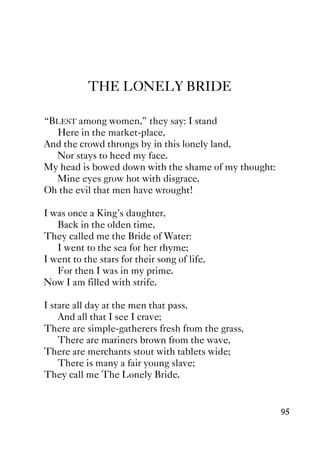 95
THE LONELY BRIDE
“BLEST among women,” they say: I stand
Here in the market-place,
And the crowd throngs by in this lonely land,
Nor stays to heed my face.
My head is bowed down with the shame of my thought:
Mine eyes grow hot with disgrace.
Oh the evil that men have wrought!
I was once a King's daughter,
Back in the olden time,
They called me the Bride of Water:
I went to the sea for her rhyme;
I went to the stars for their song of life,
For then I was in my prime.
Now I am filled with strife.
I stare all day at the men that pass,
And all that I see I crave;
There are simple-gatherers fresh from the grass,
There are mariners brown from the wave,
There are merchants stout with tablets wide;
There is many a fair young slave;
They call me The Lonely Bride.
 