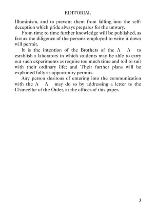 EDITORIAL
3
Illuminism, and to prevent them from falling into the self-
deception which pride always prepares for the unwary.
From time to time further knowledge will be published, as
fast as the diligence of the persons employed to write it down
will permit.
It is the intention of the Brothers of the A∴ A∴ to
establish a laboratory in which students may be able to carry
out such experiments as require too much time and toil to suit
with their ordinary life; and Their further plans will be
explained fully as opportunity permits.
Any person desirous of entering into the communication
with the A∴ A∴ may do so by addressing a letter to the
Chancellor of the Order, at the offices of this paper.
 