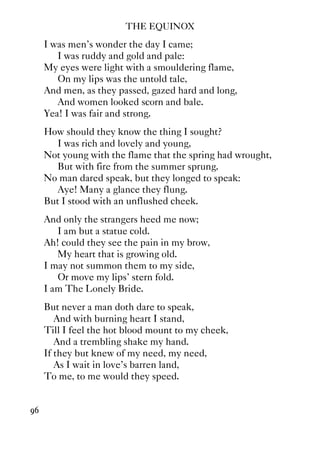 THE EQUINOX
96
I was men's wonder the day I came;
I was ruddy and gold and pale:
My eyes were light with a smouldering flame,
On my lips was the untold tale,
And men, as they passed, gazed hard and long,
And women looked scorn and bale.
Yea! I was fair and strong.
How should they know the thing I sought?
I was rich and lovely and young,
Not young with the flame that the spring had wrought,
But with fire from the summer sprung.
No man dared speak, but they longed to speak:
Aye! Many a glance they flung.
But I stood with an unflushed cheek.
And only the strangers heed me now;
I am but a statue cold.
Ah! could they see the pain in my brow,
My heart that is growing old.
I may not summon them to my side,
Or move my lips' stern fold.
I am The Lonely Bride.
But never a man doth dare to speak,
And with burning heart I stand,
Till I feel the hot blood mount to my cheek,
And a trembling shake my hand.
If they but knew of my need, my need,
As I wait in love's barren land,
To me, to me would they speed.
 