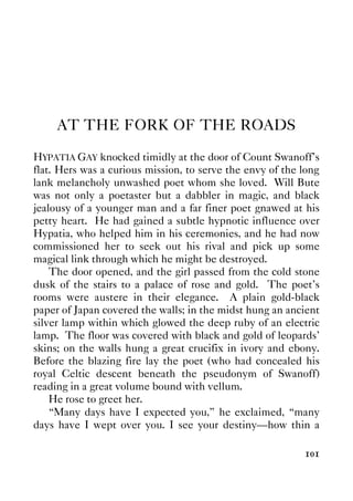 101
AT THE FORK OF THE ROADS
HYPATIA GAY knocked timidly at the door of Count Swanoff's
flat. Hers was a curious mission, to serve the envy of the long
lank melancholy unwashed poet whom she loved. Will Bute
was not only a poetaster but a dabbler in magic, and black
jealousy of a younger man and a far finer poet gnawed at his
petty heart. He had gained a subtle hypnotic influence over
Hypatia, who helped him in his ceremonies, and he had now
commissioned her to seek out his rival and pick up some
magical link through which he might be destroyed.
The door opened, and the girl passed from the cold stone
dusk of the stairs to a palace of rose and gold. The poet's
rooms were austere in their elegance. A plain gold-black
paper of Japan covered the walls; in the midst hung an ancient
silver lamp within which glowed the deep ruby of an electric
lamp. The floor was covered with black and gold of leopards'
skins; on the walls hung a great crucifix in ivory and ebony.
Before the blazing fire lay the poet (who had concealed his
royal Celtic descent beneath the pseudonym of Swanoff)
reading in a great volume bound with vellum.
He rose to greet her.
“Many days have I expected you,” he exclaimed, “many
days have I wept over you. I see your destiny—how thin a
 