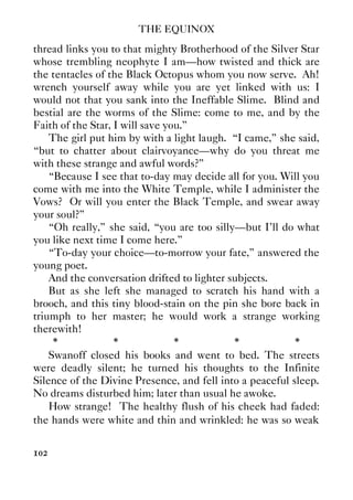 THE EQUINOX
102
thread links you to that mighty Brotherhood of the Silver Star
whose trembling neophyte I am—how twisted and thick are
the tentacles of the Black Octopus whom you now serve. Ah!
wrench yourself away while you are yet linked with us: I
would not that you sank into the Ineffable Slime. Blind and
bestial are the worms of the Slime: come to me, and by the
Faith of the Star, I will save you.”
The girl put him by with a light laugh. “I came,” she said,
“but to chatter about clairvoyance—why do you threat me
with these strange and awful words?”
“Because I see that to-day may decide all for you. Will you
come with me into the White Temple, while I administer the
Vows? Or will you enter the Black Temple, and swear away
your soul?”
“Oh really,” she said, “you are too silly—but I'll do what
you like next time I come here.”
“To-day your choice—to-morrow your fate,” answered the
young poet.
And the conversation drifted to lighter subjects.
But as she left she managed to scratch his hand with a
brooch, and this tiny blood-stain on the pin she bore back in
triumph to her master; he would work a strange working
therewith!
* * * * *
Swanoff closed his books and went to bed. The streets
were deadly silent; he turned his thoughts to the Infinite
Silence of the Divine Presence, and fell into a peaceful sleep.
No dreams disturbed him; later than usual he awoke.
How strange! The healthy flush of his cheek had faded:
the hands were white and thin and wrinkled: he was so weak
 
