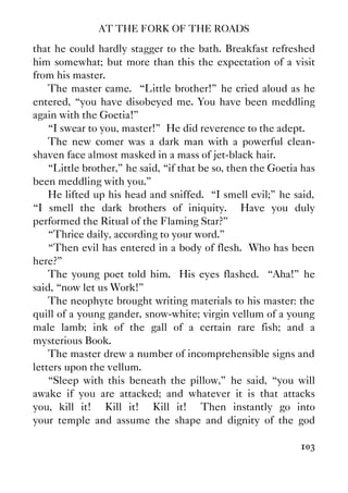 AT THE FORK OF THE ROADS
103
that he could hardly stagger to the bath. Breakfast refreshed
him somewhat; but more than this the expectation of a visit
from his master.
The master came. “Little brother!” he cried aloud as he
entered, “you have disobeyed me. You have been meddling
again with the Goetia!”
“I swear to you, master!” He did reverence to the adept.
The new comer was a dark man with a powerful clean-
shaven face almost masked in a mass of jet-black hair.
“Little brother,” he said, “if that be so, then the Goetia has
been meddling with you.”
He lifted up his head and sniffed. “I smell evil;” he said,
“I smell the dark brothers of iniquity. Have you duly
performed the Ritual of the Flaming Star?”
“Thrice daily, according to your word.”
“Then evil has entered in a body of flesh. Who has been
here?”
The young poet told him. His eyes flashed. “Aha!” he
said, “now let us Work!”
The neophyte brought writing materials to his master: the
quill of a young gander, snow-white; virgin vellum of a young
male lamb; ink of the gall of a certain rare fish; and a
mysterious Book.
The master drew a number of incomprehensible signs and
letters upon the vellum.
“Sleep with this beneath the pillow,” he said, “you will
awake if you are attacked; and whatever it is that attacks
you, kill it! Kill it! Kill it! Then instantly go into
your temple and assume the shape and dignity of the god
 