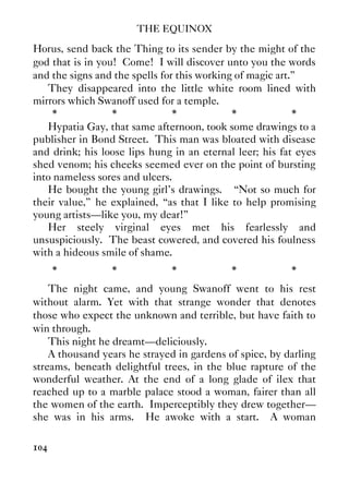 THE EQUINOX
104
Horus, send back the Thing to its sender by the might of the
god that is in you! Come! I will discover unto you the words
and the signs and the spells for this working of magic art.”
They disappeared into the little white room lined with
mirrors which Swanoff used for a temple.
* * * * *
Hypatia Gay, that same afternoon, took some drawings to a
publisher in Bond Street. This man was bloated with disease
and drink; his loose lips hung in an eternal leer; his fat eyes
shed venom; his cheeks seemed ever on the point of bursting
into nameless sores and ulcers.
He bought the young girl's drawings. “Not so much for
their value,” he explained, “as that I like to help promising
young artists—like you, my dear!”
Her steely virginal eyes met his fearlessly and
unsuspiciously. The beast cowered, and covered his foulness
with a hideous smile of shame.
* * * * *
The night came, and young Swanoff went to his rest
without alarm. Yet with that strange wonder that denotes
those who expect the unknown and terrible, but have faith to
win through.
This night he dreamt—deliciously.
A thousand years he strayed in gardens of spice, by darling
streams, beneath delightful trees, in the blue rapture of the
wonderful weather. At the end of a long glade of ilex that
reached up to a marble palace stood a woman, fairer than all
the women of the earth. Imperceptibly they drew together—
she was in his arms. He awoke with a start. A woman
 