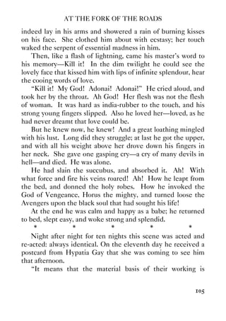 AT THE FORK OF THE ROADS
105
indeed lay in his arms and showered a rain of burning kisses
on his face. She clothed him about with ecstasy; her touch
waked the serpent of essential madness in him.
Then, like a flash of lightning, came his master's word to
his memory—Kill it! In the dim twilight he could see the
lovely face that kissed him with lips of infinite splendour, hear
the cooing words of love.
“Kill it! My God! Adonai! Adonai!” He cried aloud, and
took her by the throat. Ah God! Her flesh was not the flesh
of woman. It was hard as india-rubber to the touch, and his
strong young fingers slipped. Also he loved her—loved, as he
had never dreamt that love could be.
But he knew now, he knew! And a great loathing mingled
with his lust. Long did they struggle; at last he got the upper,
and with all his weight above her drove down his fingers in
her neck. She gave one gasping cry—a cry of many devils in
hell—and died. He was alone.
He had slain the succubus, and absorbed it. Ah! With
what force and fire his veins roared! Ah! How he leapt from
the bed, and donned the holy robes. How he invoked the
God of Vengeance, Horus the mighty, and turned loose the
Avengers upon the black soul that had sought his life!
At the end he was calm and happy as a babe; he returned
to bed, slept easy, and woke strong and splendid.
* * * * *
Night after night for ten nights this scene was acted and
re-acted: always identical. On the eleventh day he received a
postcard from Hypatia Gay that she was coming to see him
that afternoon.
“It means that the material basis of their working is
 