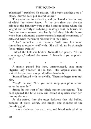 THE EQUINOX
106
exhausted,” explained his master. “She wants another drop of
blood. But we must put an end to this.”
They went out into the city, and purchased a certain drug
of which the master knew. At the very time that she was
calling at the flat, they were at the boarding-house where she
lodged, and secretly distributing the drug about the house. Its
function was a strange one: hardly had they left the house
when from a thousand quarter came a lamentable company of
cats, and made the winter hideous with their cries.
“That” (chuckled the master) “will give her mind
something to occupy itself with. She will do no black magic
for our friend awhile!”
Indeed the link was broken; Swanoff had peace. “If she
comes again,” ordered the master, “I leave it to you to punish
her.”
* * * * *
A month passed by; then, unannounced, once more
Hypatia Gay knocked at the flat. Her virginal eyes still
smiled; her purpose was yet deadlier than before.
Swanoff fenced with her awhile. Then she began to tempt
him.
“Stay!” he said, “first you must keep your promise and
enter the temple!”
Strong in the trust of her black master, she agreed. The
poet opened the little door, and closed it quickly after her,
turning the key.
As she passed into the utter darkness that hid behind
curtains of black velvet, she caught one glimpse of the
presiding god.
It was a skeleton that sat there, and blood stained all its
 