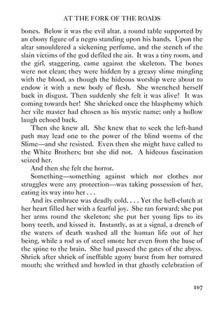 AT THE FORK OF THE ROADS
107
bones. Below it was the evil altar, a round table supported by
an ebony figure of a negro standing upon his hands. Upon the
altar smouldered a sickening perfume, and the stench of the
slain victims of the god defiled the air. It was a tiny room, and
the girl, staggering, came against the skeleton. The bones
were not clean; they were hidden by a greasy slime mingling
with the blood, as though the hideous worship were about to
endow it with a new body of flesh. She wrenched herself
back in disgust. Then suddenly she felt it was alive! It was
coming towards her! She shrieked once the blasphemy which
her vile master had chosen as his mystic name; only a hollow
laugh echoed back.
Then she knew all. She knew that to seek the left-hand
path may lead one to the power of the blind worms of the
Slime—and she resisted. Even then she might have called to
the White Brothers; but she did not. A hideous fascination
seized her.
And then she felt the horror.
Something—something against which nor clothes nor
struggles were any protection—was taking possession of her,
eating its way into her . . .
And its embrace was deadly cold. . . . Yet the hell-clutch at
her heart filled her with a fearful joy. She ran forward; she put
her arms round the skeleton; she put her young lips to its
bony teeth, and kissed it. Instantly, as at a signal, a drench of
the waters of death washed all the human life out of her
being, while a rod as of steel smote her even from the base of
the spine to the brain. She had passed the gates of the abyss.
Shriek after shriek of ineffable agony burst from her tortured
mouth; she writhed and howled in that ghastly celebration of
 