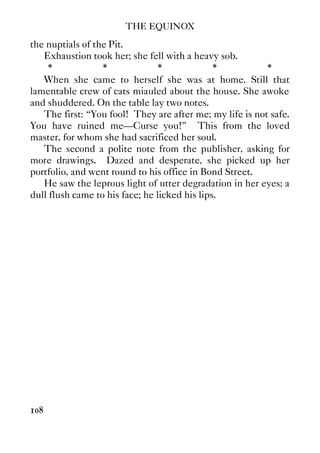 THE EQUINOX
108
the nuptials of the Pit.
Exhaustion took her; she fell with a heavy sob.
* * * * *
When she came to herself she was at home. Still that
lamentable crew of cats miauled about the house. She awoke
and shuddered. On the table lay two notes.
The first: “You fool! They are after me; my life is not safe.
You have ruined me—Curse you!” This from the loved
master, for whom she had sacrificed her soul.
The second a polite note from the publisher, asking for
more drawings. Dazed and desperate, she picked up her
portfolio, and went round to his office in Bond Street.
He saw the leprous light of utter degradation in her eyes; a
dull flush came to his face; he licked his lips.
 
